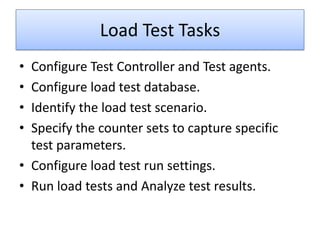 Load Test Tasks
• Configure Test Controller and Test agents.
• Configure load test database.
• Identify the load test scenario.
• Specify the counter sets to capture specific
  test parameters.
• Configure load test run settings.
• Run load tests and Analyze test results.
 