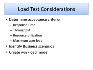 Load Test Considerations
• Determine acceptance criteria
  – Response Time
  – Throughput
  – Resource utilization
  – Maximum user load
• Identify Business scenarios
• Create workload model
 