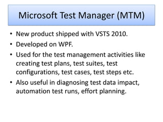Microsoft Test Manager (MTM)
• New product shipped with VSTS 2010.
• Developed on WPF.
• Used for the test management activities like
  creating test plans, test suites, test
  configurations, test cases, test steps etc.
• Also useful in diagnosing test data impact,
  automation test runs, effort planning.
 