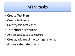 MTM tasks
•   Create Test Plan
•   Create test suites
•   Create/add test cases.
•   Test effort distribution
•   Assign test cases to testers
•   Create/add machine configurations.
•   Assign automated tests
 