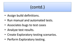 (contd.)
•   Assign build definitions.
•   Run manual and automated tests.
•   Associates bugs to test cases
•   Analyze test results.
•   Create Exploratory testing scenarios.
•   Perform Exploratory testing.
 