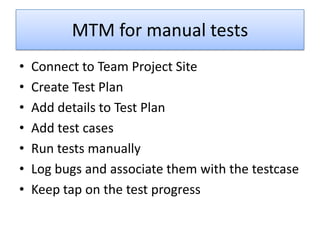 MTM for manual tests
•   Connect to Team Project Site
•   Create Test Plan
•   Add details to Test Plan
•   Add test cases
•   Run tests manually
•   Log bugs and associate them with the testcase
•   Keep tap on the test progress
 