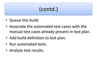 (contd.)
• Queue this build
• Associate the automated test cases with the
  manual test cases already present in test plan.
• Add build definition to test plan.
• Run automated tests.
• Analyze test results.
 