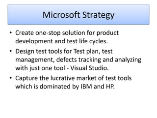 Microsoft Strategy
• Create one-stop solution for product
  development and test life cycles.
• Design test tools for Test plan, test
  management, defects tracking and analyzing
  with just one tool - Visual Studio.
• Capture the lucrative market of test tools
  which is dominated by IBM and HP.
 