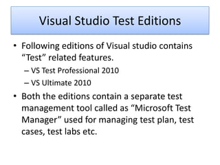 Visual Studio Test Editions
• Following editions of Visual studio contains
  “Test” related features.
  – VS Test Professional 2010
  – VS Ultimate 2010
• Both the editions contain a separate test
  management tool called as “Microsoft Test
  Manager” used for managing test plan, test
  cases, test labs etc.
 