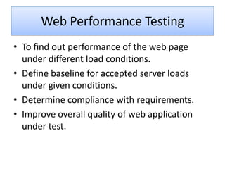 Web Performance Testing
• To find out performance of the web page
  under different load conditions.
• Define baseline for accepted server loads
  under given conditions.
• Determine compliance with requirements.
• Improve overall quality of web application
  under test.
 