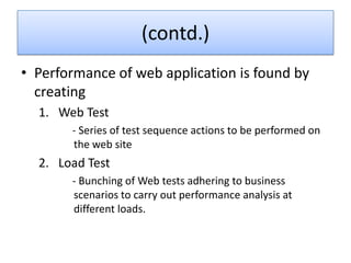 (contd.)
• Performance of web application is found by
  creating
  1. Web Test
       - Series of test sequence actions to be performed on
       the web site
  2. Load Test
       - Bunching of Web tests adhering to business
       scenarios to carry out performance analysis at
       different loads.
 