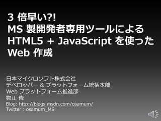 3 倍早い?!
MS 製開発者専用ツールによる
HTML5 + JavaScript を使った
Web 作成

日本マイクロソフト株式会社
デベロッパー & プラットフォーム統括本部
Web プラットフォーム推進部
物江 修
Blog: http://blogs.msdn.com/osamum/
Twitter : osamum_MS
 