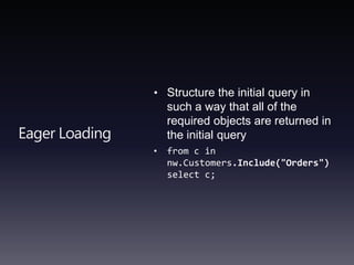 Eager LoadingStructure the initial query in such a way that all of the required objects are returned in the initial queryfrom c in nw.Customers.Include("Orders")select c; 