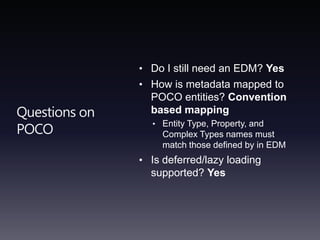 Questions on POCODo I still need an EDM? YesHow is metadata mapped to POCO entities? Convention based mappingEntity Type, Property, and Complex Types names must match those defined by in EDMIs deferred/lazy loading supported? Yes