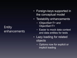 Entity enhancementsForeign-keys supported in the conceptual modelTestability enhancementsIObjectSet<T> and ObjectSet<T>Easier to mock data context and data entities for testsLazy loading for related objectsOptions now for explicit or implicit loading
