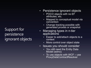 Support for persistence ignorant objectsPersistence ignorant objectsPOCO objects with no EF attributes, etc.Mapped to conceptual model via conventionChange tracking possible with generated proxies or snapshotManaging types in n-tier applicationsEasier to add/attach objects to a contextMore control over object stateIssues you should considerYou still need the Entity Data Model (edmx)To use objects with WCF – use ProxyDataContractResolver