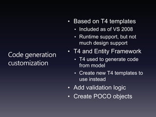 Code generation customizationBased on T4 templatesIncluded as of VS 2008Runtime support, but not much design supportT4 and Entity Framework T4 used to generate code from modelCreate new T4 templates to use insteadAdd validation logicCreate POCO objects