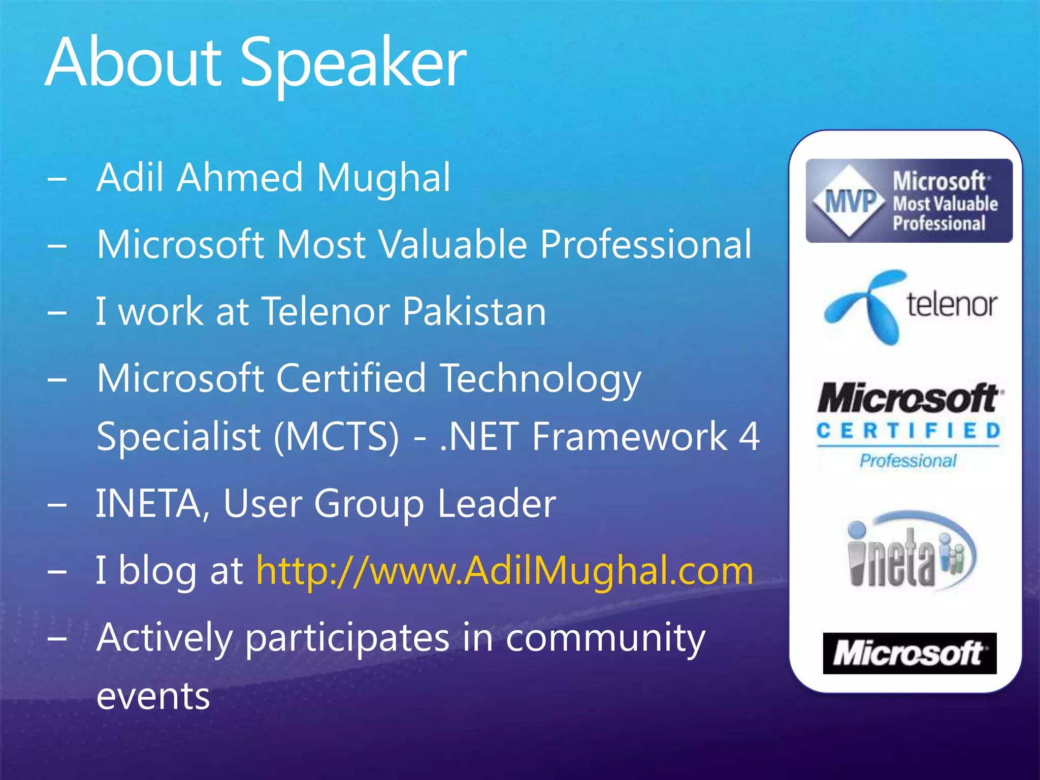About SpeakerAdil Ahmed MughalMicrosoft Most Valuable ProfessionalI work at Telenor PakistanMicrosoft Certified Technology Specialist (MCTS) - .NET Framework 4INETA, User Group LeaderI blog at http://www.AdilMughal.comActively participates in community events