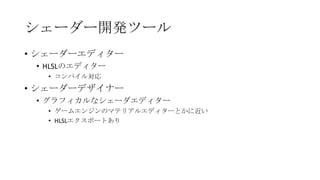 シェーダー開発ツール
• シェーダーエディター
 • HLSLのエディター
   • コンパイル対応
• シェーダーデザイナー
 • グラフィカルなシェーダエディター
   • ゲームエンジンのマテリアルエディターとかに近い
   • HLSLエクスポートあり
 
