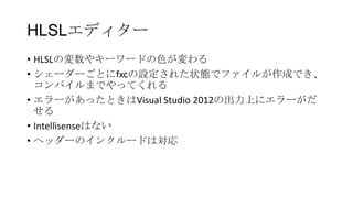 HLSLエディター
• HLSLの変数やキーワードの色が変わる
• シェーダーごとにfxcの設定された状態でファイルが作成でき、
  コンパイルまでやってくれる
• エラーがあったときはVisual Studio 2012の出力上にエラーがだ
  せる
• Intellisenseはない
• ヘッダーのインクルードは対応
 