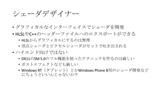 シェーダデザイナー
• グラフィカルなインターフェイスでシェーダを開発
• HLSLやC++のヘッダーファイルへのエクスポートができる
 • HLSLからグラフィカルにするのは無理
 • 頂点シェーダとピクセルシェーダがセットで吐き出される
• ハイエンド向けではない
 • DX11のSM 5.0のフル機能を使ったテクニックを作るのは厳しい
 • ポストエフェクトなども厳しい
 • Windows RT（タブレット）とかWindows Phone 8用のシェーダ開発など
   にちょうどいいんじゃないか？
 
