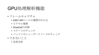 GPU処理解析機能
• フレームキャプチャ
 •   D3DのAPIコールの履歴がわかる
 •   ピクセル履歴
 •   DrawCallの詳細
 •   ステートのチェック
 •   バッファやシェーダーリソースのチェック
• できないこと
 • 負荷分析
 
