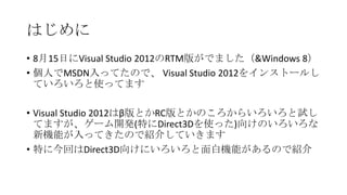 はじめに
• 8月15日にVisual Studio 2012のRTM版がでました（&Windows 8）
• 個人でMSDN入ってたので、 Visual Studio 2012をインストールし
  ていろいろと使ってます

• Visual Studio 2012はβ版とかRC版とかのころからいろいろと試し
  てますが、ゲーム開発(特にDirect3Dを使った)向けのいろいろな
  新機能が入ってきたので紹介していきます
• 特に今回はDirect3D向けにいろいろと面白機能があるので紹介
 