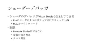 シェーダーデバッガ
• シェーダのデバッグがVisual Studio 2012上でできる
 • C++のコードのようにステップ実行やウォッチもOK
 • HLSLとマイクロコード
• 制限
 • Compute Shaderはできない
 • 変数の書き換え
 • クロス開発
 