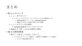 まとめ
• 使えんのコレ？
 • シェーダデザイナー
   • ハイエンドよりもローエンドタイトルには便利かも？
     • Windows RT(タブレット)とかWindows Phone 8
     • DGSLで吐き出したHLSLの読み込みの問題
 • シェーダデバッガは便利
   • Compute Shader何とかしてほしいけども
 • HLSLを手で書く人には全体的に便利
• 強力な開発環境
 • PCゲーム作ることはおいておいて…
   • スマホやタブレットの3Dゲーム開発する環境としては強力
     • なじみのDirect3Dが使える
 