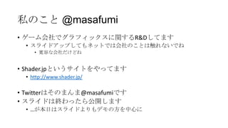 私のこと @masafumi
• ゲーム会社でグラフィックスに関するR&Dしてます
  • スライドアップしてもネットでは会社のことは触れないでね
     • 寛容な会社だけどね


• Shader.jpというサイトをやってます
  • http://www.shader.jp/

• Twitterはそのまんま@masafumiです
• スライドは終わったら公開します
  • …が本日はスライドよりもデモの方を中心に
 