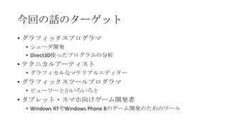今回の話のターゲット
• グラフィックスプログラマ
 • シェーダ開発
 • Direct3D使ったプログラムの分析
• テクニカルアーティスト
 • グラフィカルなマテリアルエディター
• グラフィックスツールプログラマ
 • ビューワーとかいろいろと
• タブレット・スマホ向けゲーム開発者
 • Windows RTやWindows Phone 8のゲーム開発のためのツール
 