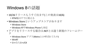 Windows 8の話題
• 10/26リリースもうすぐ出ます(この発表は10/6)
 • RTM版はすでに使える
• Windows Storeというアップストアがあります
 • Windows Store
 • Windows RTやWindows Phoneも対応
• アプリをリリースする場合は.NETとは違う新規のフレームワー
  ク
 • Windows Store アプリ(Metroとか呼ばれてたの)
 • WinRT
 • C++ならC++/CX
 