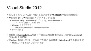 Visual Studio 2012
• あんまり知らない人はいないと思いますがMicrtosoftの統合開発環境
• Windows 8からWindowsにアプリストアが登場
  • Windows 8(PC)、Windows RT(タブレット)、Windows Phone 8
     • ハイエンドなPCゲームだけじゃない
  • Windows ストアアプリ
     • Mac OS X, iOS(App Store)とかAndroid(Google Play)
  • 作って売れる

• 無料版はExpress Editionだけど今日の話題の機能使えないのでProfessional
  Edition以上の話題
• Windows 8の話ばかりしてるけど今日の話の機能はWindows 7でも動きます
  • MSDN入ってる方は試してみてください
 