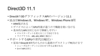 Direct3D 11.1
• DirectXの3DグラフィックスAPIのバージョン11.1
• 11.1はWindows 8、Windows RT、Windows Phone 8用
  • ARM版がある
  • デバイスによってGPU性能が違うので機能を使い分ける
  • 基本的なAPIは同じなので移植しやすい
    • ビルドターゲットを変えることで対応できる
    • ライブラリは、x86, x64, ARMと幅広い
• サポートするGPUの世代は幅広い
  • 従来のDirectX 9世代のものから最新のデスクトップPC向けまで
    • シェーダはターゲットに合わせて作る必要がある
    • C++のAPIは同じ
 