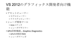 VS 2012のグラフィックス開発者向け機
能
• アセットビューワー
  • モデルビューワー
  • テクスチャビューワー
• シェーダ開発ツール
  • HLSLエディタ
  • シェーダデザイナー
• GPU診断機能… Graphics Diagnostics
  • GPU処理解析機能
  • シェーダデバッガ
 