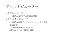 アセットビューワー
• モデルビューワー
 • 一般的な３Dモデル形式の閲覧
• テクスチャビューワー
 • 一般的な画像ファイルフォーマットの閲覧
 • DDS対応
  • Floating pointテクスチャ対応
 • 簡単なフィルタ処理や編集
 