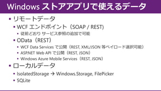  リモートデータ
 WCF エンドポイント（SOAP / REST)
 従前どおり サービス参照の追加で可能

 OData（REST）
 WCF Data Services で公開（REST, XML/JSON 等ペイロード選択可能）
 ASP.NET Web API で公開（REST, JSON）
 Windows Azure Mobile Services（REST, JSON）

 ローカルデータ
 IsolatedStorage  Windows.Storage, FilePicker
 SQLite

 