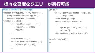 様々な高度なクエリーが実行可能
posts : 読み取り (JavaScript)
function read(query, user, request) {
query.orderByDescending('id');
request.execute({ success:
function(results) {
if (results.length === 0) {
request.respond();
return;
}
var postIds = [];
results.forEach(function(p){
postIds.push(p.id);
});

var sql=
"SELECT posttags.postId, tags. id,
tags.name
FROM posttags,tags
WHERE posttags.postId IN
(";
sql += postIds.join(",");
sql += ")
AND posttags.tagId = tags.id";
console.log(sql);
……

 