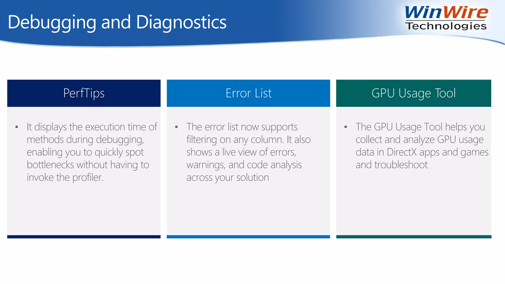 Debugging and Diagnostics
PerfTips
• It displays the execution time of
methods during debugging,
enabling you to quickly spot
bottlenecks without having to
invoke the profiler.
Error List
• The error list now supports
filtering on any column. It also
shows a live view of errors,
warnings, and code analysis
across your solution
GPU Usage Tool
• The GPU Usage Tool helps you
collect and analyze GPU usage
data in DirectX apps and games
and troubleshoot
 