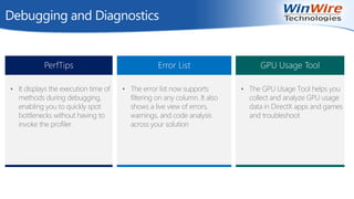Debugging and Diagnostics
PerfTips
• It displays the execution time of
methods during debugging,
enabling you to quickly spot
bottlenecks without having to
invoke the profiler.
Error List
• The error list now supports
filtering on any column. It also
shows a live view of errors,
warnings, and code analysis
across your solution
GPU Usage Tool
• The GPU Usage Tool helps you
collect and analyze GPU usage
data in DirectX apps and games
and troubleshoot
 