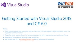 Getting Started with Visual Studio 2015
and C# 6.0
Notes:
 If you experience audio issues during the webinar, you can dial in through telephone details provided to you in your
registration confirmation email.
 Please feel free to post questions in the questions dialog and we will try to answer as many as we can at the end.
 Recording of this session will be shared in next 24-48 hours.
 You can also write to us at marketing@winwire.com for any clarifications or information.
 