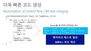 Vectorization of control-flow / Bit-test merging
void blackscholes(float* input, int *signArray, int n)
{
for (int i = 0; i < n; i++) {
float InputX = input[i];
int sign;
if (InputX < 0.0f) {
InputX = -InputX;
sign = 1;
} else {
sign = 0;
}
input[i] = InputX;
signArray[i] = sign;
}
}
mask = InputX < 0.0f ? 0xFFFFFFFF : 0;
InputX = (mask & -InputX) | (~mask & InputX);
sign = (mask & 1) | (~mask & 0);
Branch를 제거하여 최적화된 코드
벤치마크 테스트 결과
300%+ 속도 개선
 