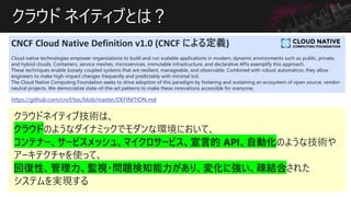 饦 ͥƥ֤Ȥϣ
CNCF Cloud Native Definition v1.0 (CNCF ˤ붨x)
Cloud native technologies empower organizations to build and run scalable applications in modern, dynamic environments such as public, private,
and hybrid clouds. Containers, service meshes, microservices, immutable infrastructure, and declarative APIs exemplify this approach.
These techniques enable loosely coupled systems that are resilient, manageable, and observable. Combined with robust automation, they allow
engineers to make high-impact changes frequently and predictably with minimal toil.
The Cloud Native Computing Foundation seeks to drive adoption of this paradigm by fostering and sustaining an ecosystem of open source, vendor-
neutral projects. We democratize state-of-the-art patterns to make these innovations accessible for everyone.
https://github.com/cncf/toc/blob/master/DEFINITION.md
 