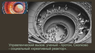 Управленческий вызов: ученый - протон, Сколково
- социальный «креативный реактор».
 