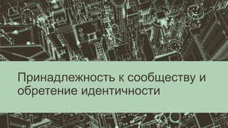 Принадлежность к сообществу и
обретение идентичности
 