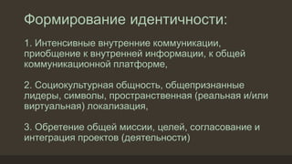 Формирование идентичности:
1. Интенсивные внутренние коммуникации,
приобщение к внутренней информации, к общей
коммуникационной платформе,
2. Социокультурная общность, общепризнанные
лидеры, символы, пространственная (реальная и/или
виртуальная) локализация,
3. Обретение общей миссии, целей, согласование и
интеграция проектов (деятельности)
 