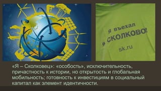 «Я – Сколковец»: «особость», исключительность,
причастность к истории, но открытость и глобальная
мобильность; готовность к инвестициям в социальный
капитал как элемент идентичности.
 
