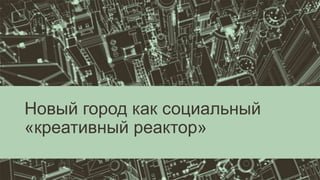 Новый город как социальный
«креативный реактор»
 