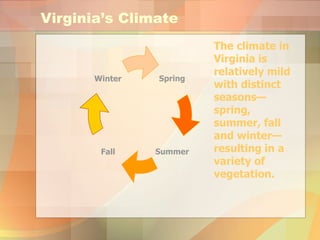 Virginia’s Climate The climate in Virginia is relatively mild with distinct seasons—spring, summer, fall and winter—resulting in a variety of vegetation.   Spring Fall Winter Summer 