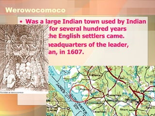 Was a large Indian town used by Indian leaders for several hundred years before the English settlers came.  It was headquarters of the leader, Powhatan, in 1607.  Werowocomoco 