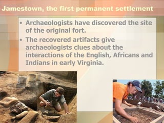 Jamestown, the first permanent settlement Archaeologists have discovered the site of the original fort.  The recovered artifacts give archaeologists clues about the interactions of the English, Africans and Indians in early Virginia.  