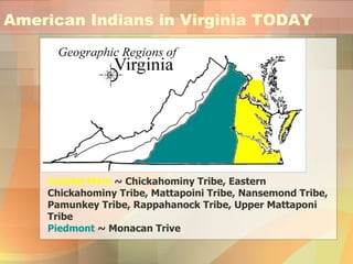American Indians in Virginia TODAY Coastal Plain  ~ Chickahominy Tribe, Eastern Chickahominy Tribe, Mattapoini Tribe, Nansemond Tribe, Pamunkey Tribe, Rappahanock Tribe, Upper Mattaponi Tribe Piedmont  ~ Monacan Trive 