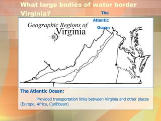 What large bodies of water border Virginia? The Atlantic Ocean: Provided transportation links between Virginia and other places (Europe, Africa, Caribbean) The  Atlantic  Ocean 
