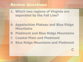 Review Questions Which two regions of Virginia are separated by the Fall Line? A Appalachian Plateau and Blue Ridge Mountains B Piedmont and Blue Ridge Mountains C Coastal Plain and Piedmont  D Blue Ridge Mountains and Piedmont C 